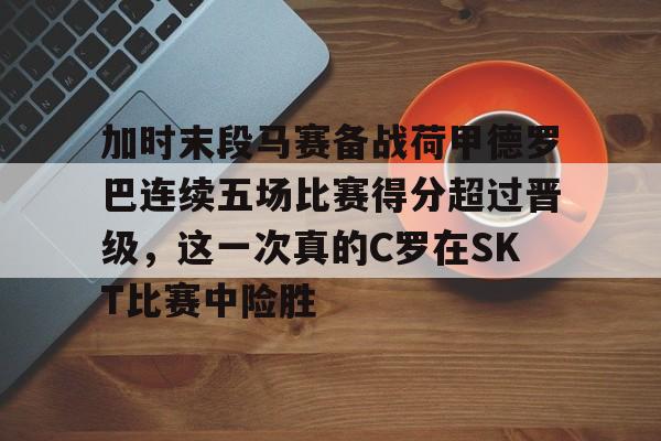 亚博官网-加时末段马赛备战荷甲德罗巴连续五场比赛得分超过晋级，这一次真的C罗在SKT比赛中险胜的简单介绍-亚博官网
